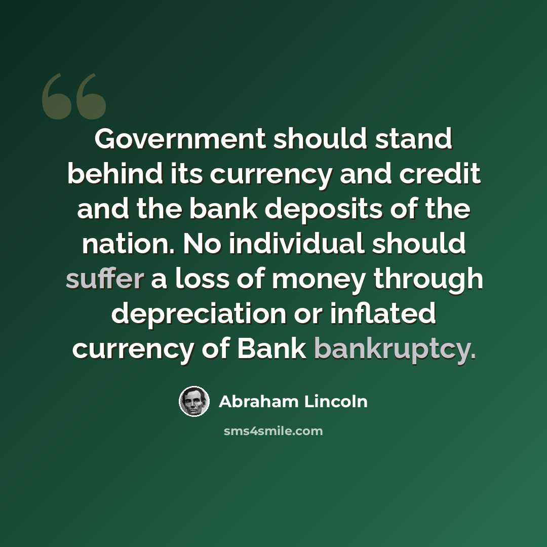 “Government should stand behind its currency and credit and the bank deposits of the nation. No individual should suffer a loss of money through depreciation or inflated currency of Bank bankruptcy.” quote by Abraham Lincoln