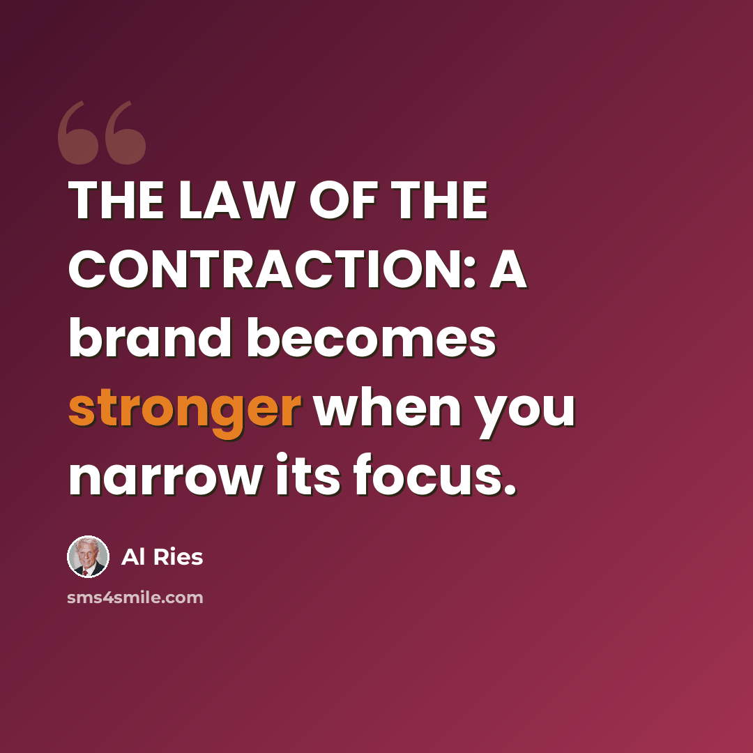 “THE LAW OF THE CONTRACTION: A brand becomes stronger when you narrow its focus.” quote by Al Ries