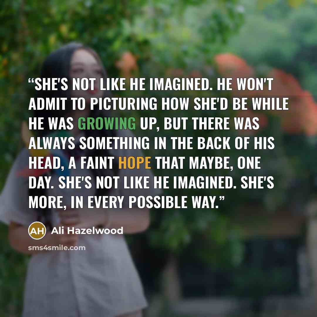 “She's not like he imagined. He won't admit to picturing how she'd be while he was growing up, but there was always something in the back of his head, a faint hope that maybe, one day. She's not like he imagined. She's more, in every possible way.” quote by Ali Hazelwood