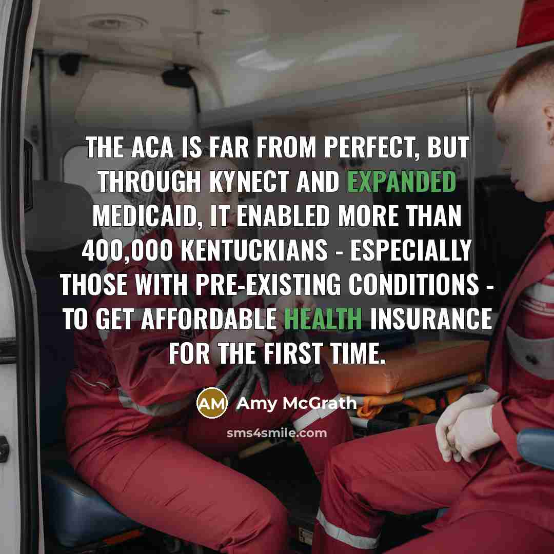 “The ACA is far from perfect, but through Kynect and expanded Medicaid, it enabled more than 400,000 Kentuckians - especially those with pre-existing conditions - to get affordable health insurance for the first time.” quote by Amy McGrath