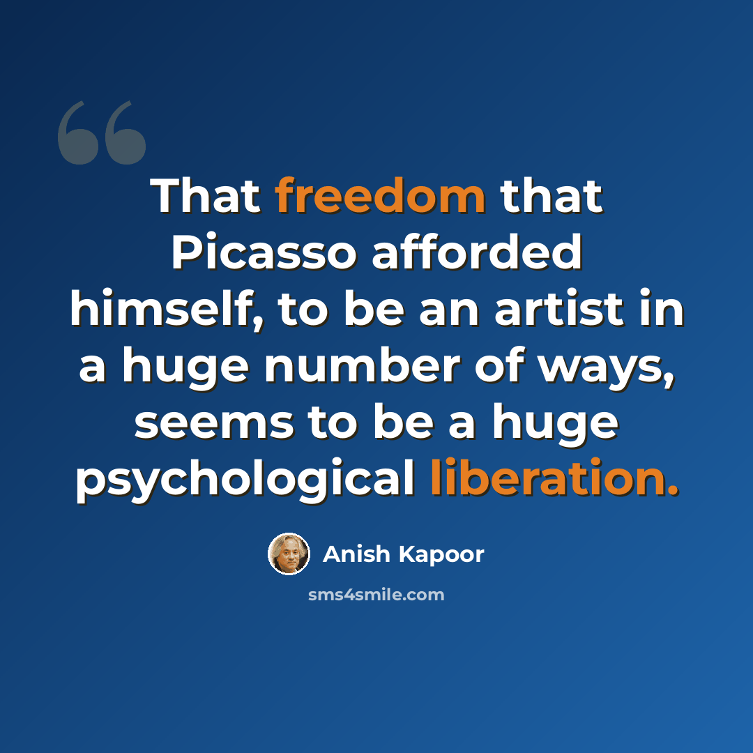 “That freedom that Picasso afforded himself, to be an artist in a huge number of ways, seems to be a huge psychological liberation.” quote by Anish Kapoor