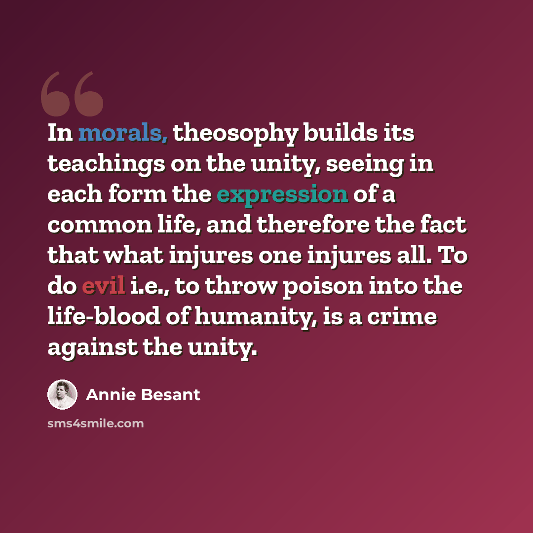 “In morals, theosophy builds its teachings on the unity, seeing in each form the expression of a common life, and therefore the fact that what injures one injures all. To do evil i.e., to throw poison into the life-blood of humanity, is a crime against the unity.” quote by Annie Besant