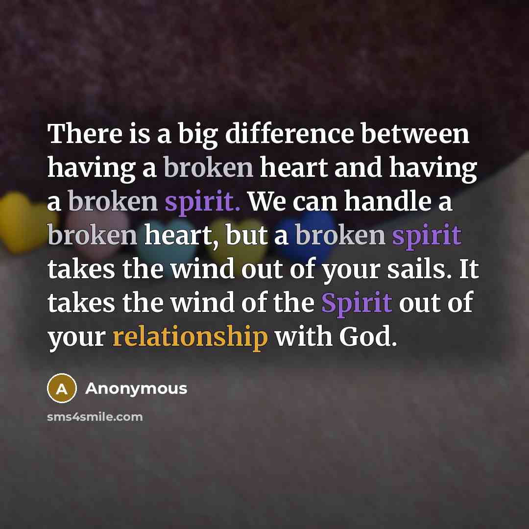 “There is a big difference between having a broken heart and having a broken spirit. We can handle a broken heart, but a broken spirit takes the wind out of your sails. It takes the wind of the Spirit out of your relationship with God.” quote by Anonymous