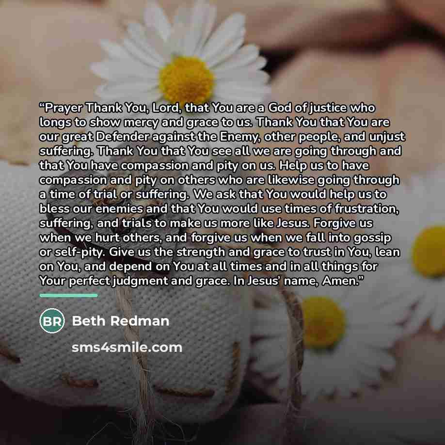 “Prayer Thank You, Lord, that You are a God of justice who longs to show mercy and grace to us. Thank You that You are our great Defender against the Enemy, other people, and unjust suffering. Thank You that You see all we are going through and that You have compassion and pity on us. Help us to…” quote by Beth Redman