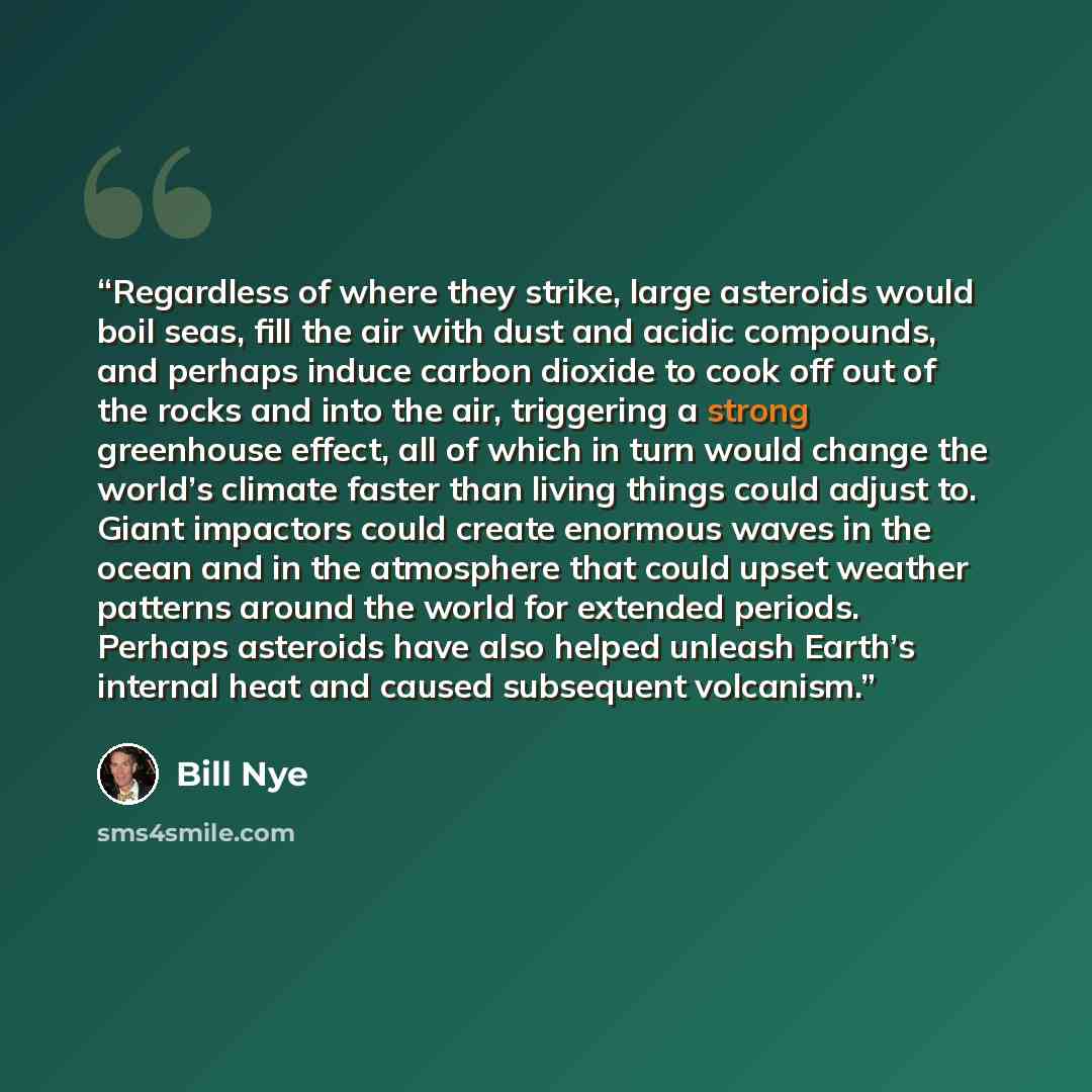 “Regardless of where they strike, large asteroids would boil seas, fill the air with dust and acidic compounds, and perhaps induce carbon dioxide to cook off out of the rocks and into the air, triggering a strong greenhouse effect, all of which in turn would change the world’s climate faster than…” quote by Bill Nye