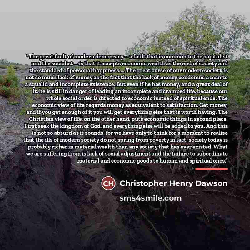“The great fault of modern democracy -- a fault that is common to the capitalist and the socialist -- is that it accepts economic wealth as the end of society and the standard of personal happiness… The great curse of our modern society is not so much lack of money as the fact that the lack of…” quote by Christopher Henry Dawson