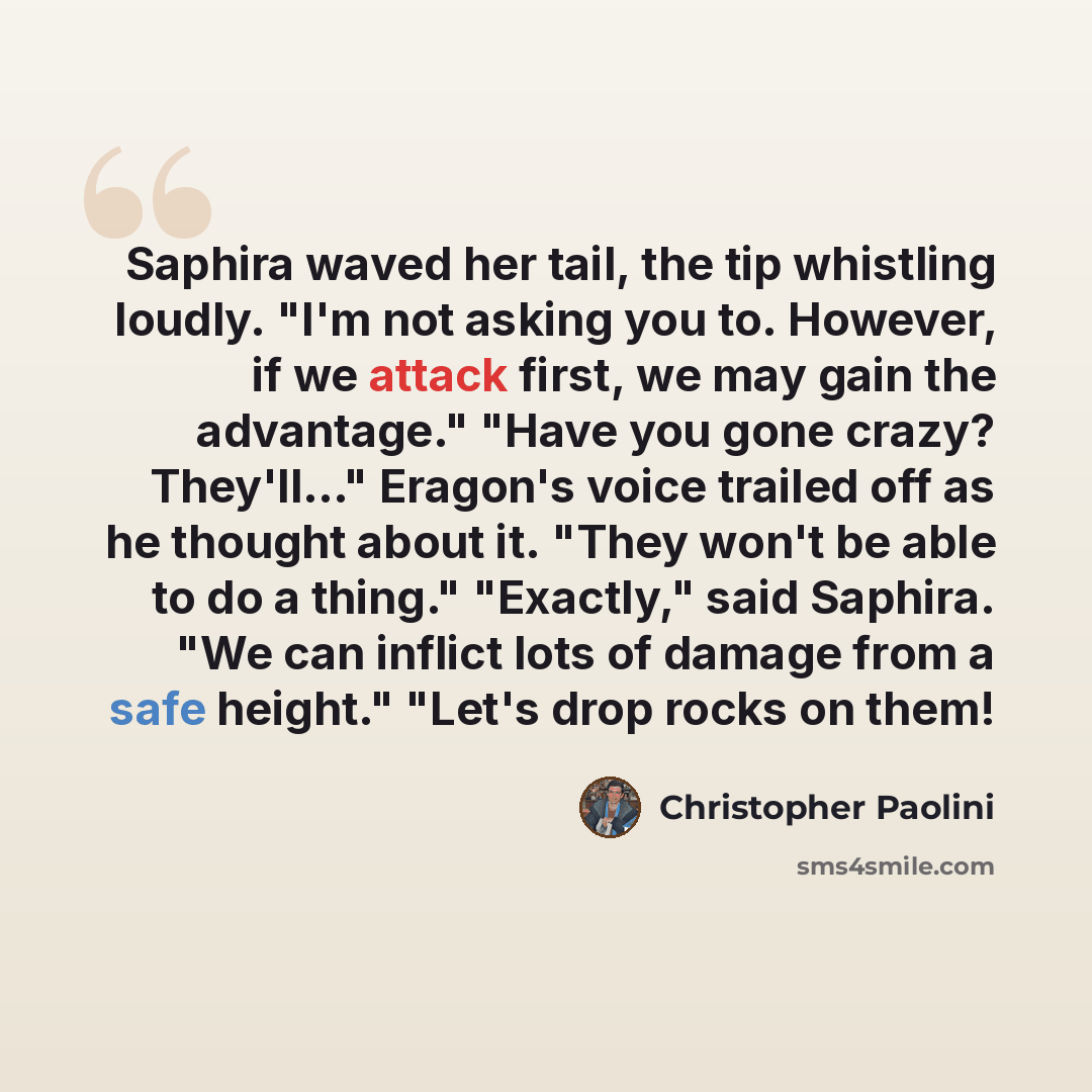 “Saphira waved her tail, the tip whistling loudly. "I'm not asking you to. However, if we attack first, we may gain the advantage." "Have you gone crazy? They'll..." Eragon's voice trailed off as he thought about it. "They won't be able to do a thing." "Exactly," said Saphira. "We can inflict lots…” quote by Christopher Paolini