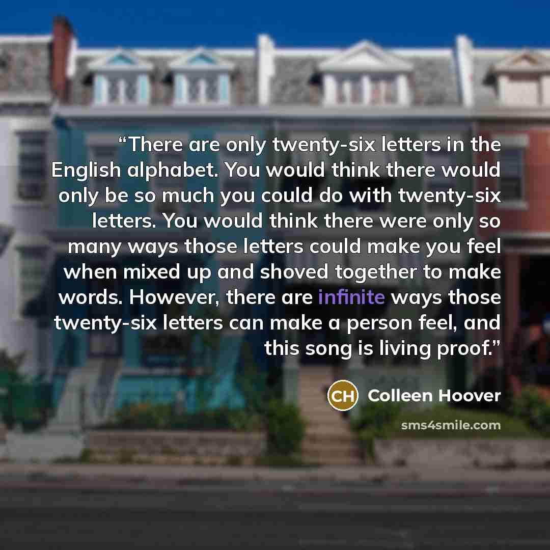 “There are only twenty-six letters in the English alphabet. You would think there would only be so much you could do with twenty-six letters. You would think there were only so many ways those letters could make you feel when mixed up and shoved together to make words. However, there are infinite…” quote by Colleen Hoover