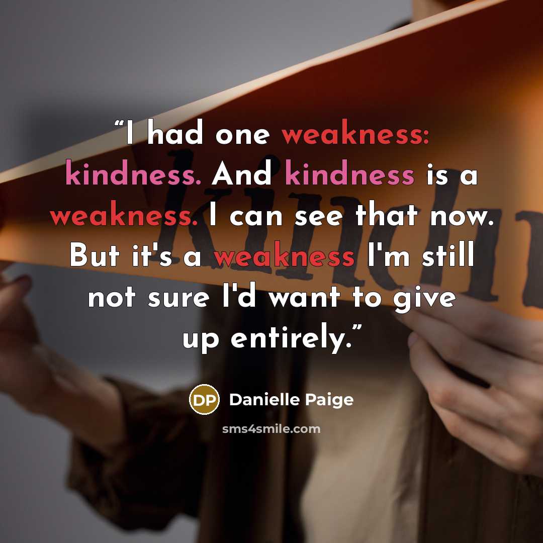 “I had one weakness: kindness. And kindness is a weakness. I can see that now. But it's a weakness I'm still not sure I'd want to give up entirely.” quote by Danielle Paige