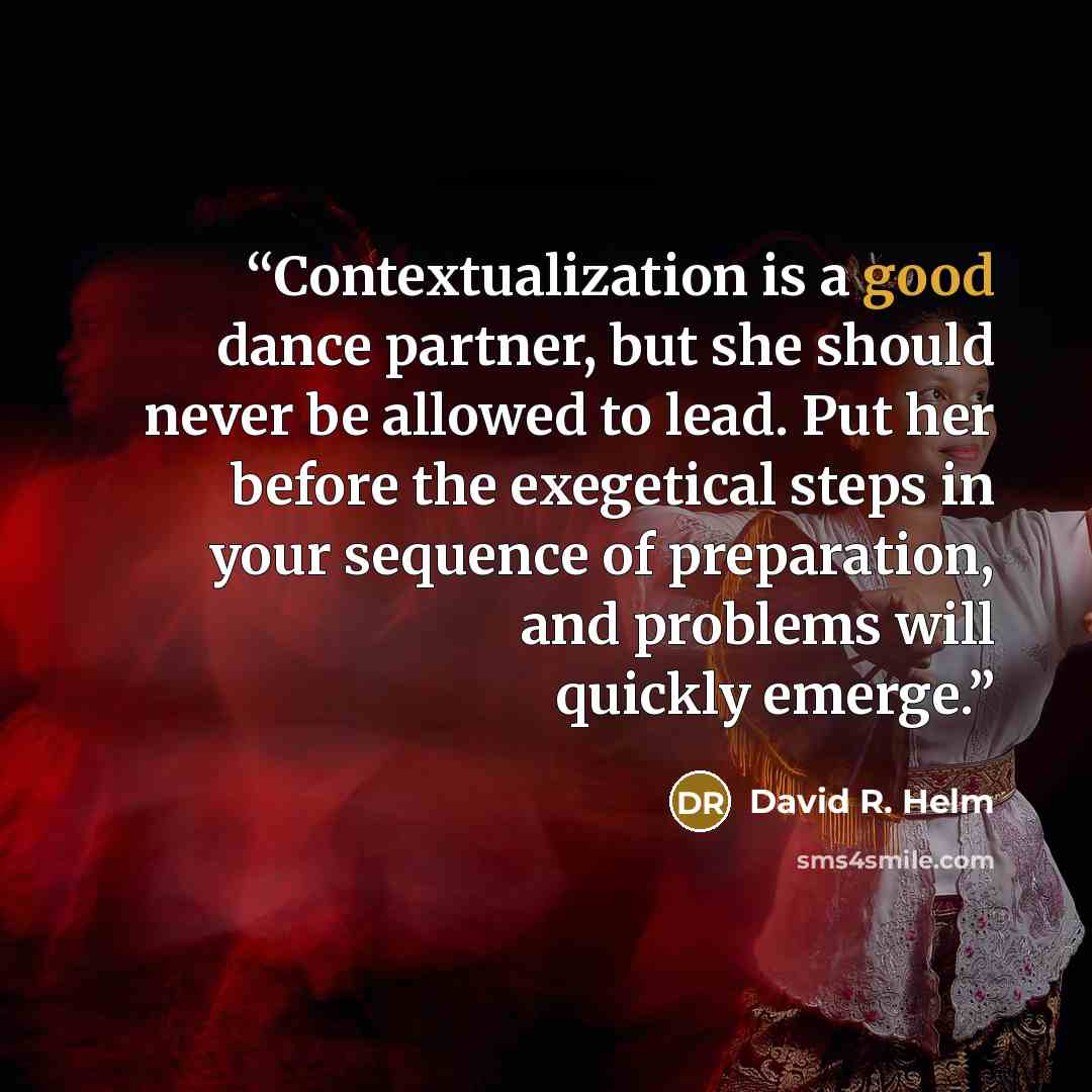 “Contextualization is a good dance partner, but she should never be allowed to lead. Put her before the exegetical steps in your sequence of preparation, and problems will quickly emerge.” quote by David R. Helm