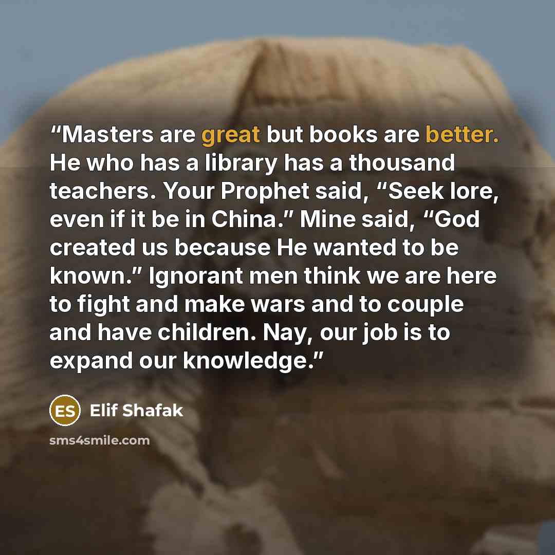 “Masters are great but books are better. He who has a library has a thousand teachers. Your Prophet said, “Seek lore, even if it be in China.” Mine said, “God created us because He wanted to be known.” Ignorant men think we are here to fight and make wars and to couple and have children. Nay, our…” quote by Elif Shafak