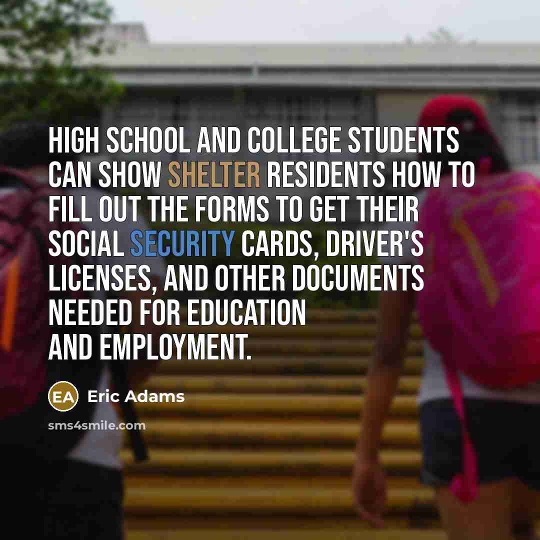 “High school and college students can show shelter residents how to fill out the forms to get their Social Security cards, driver's licenses, and other documents needed for education and employment.” quote by Eric Adams