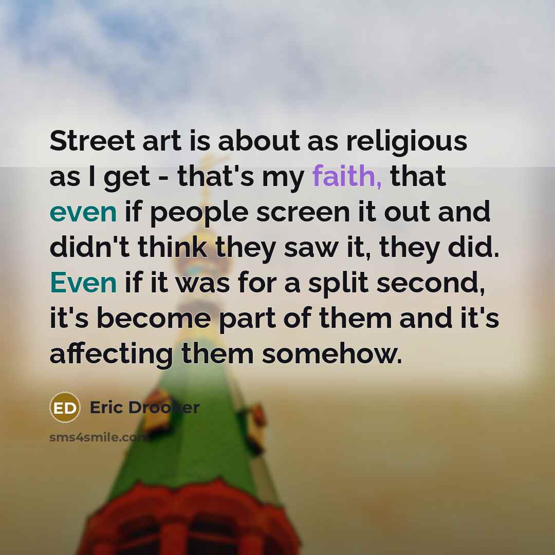 “Street art is about as religious as I get - that's my faith, that even if people screen it out and didn't think they saw it, they did. Even if it was for a split second, it's become part of them and it's affecting them somehow.” quote by Eric Drooker