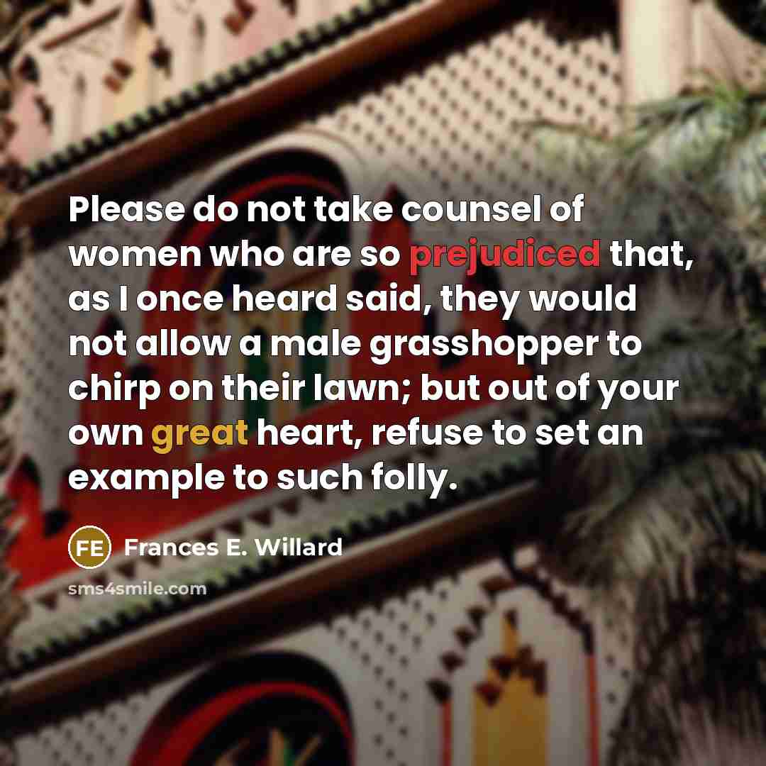 “Please do not take counsel of women who are so prejudiced that, as I once heard said, they would not allow a male grasshopper to chirp on their lawn; but out of your own great heart, refuse to set an example to such folly.” quote by Frances E. Willard
