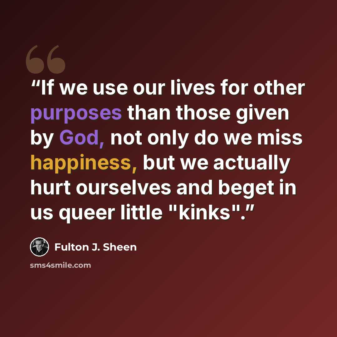 “If we use our lives for other purposes than those given by God, not only do we miss happiness, but we actually hurt ourselves and beget in us queer little "kinks".” quote by Fulton J. Sheen