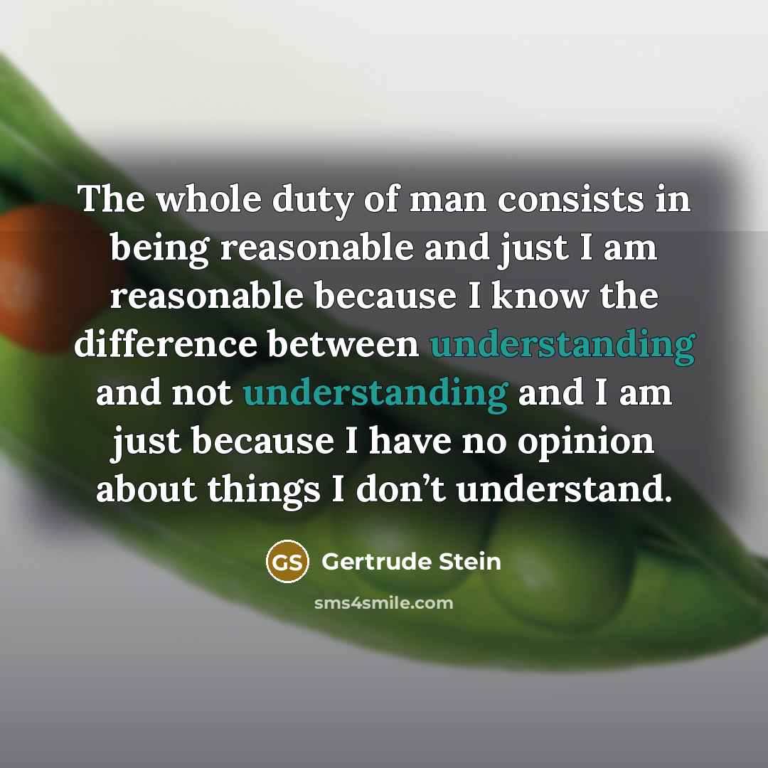 “The whole duty of man consists in being reasonable and just I am reasonable because I know the difference between understanding and not understanding and I am just because I have no opinion about things I don’t understand.” quote by Gertrude Stein