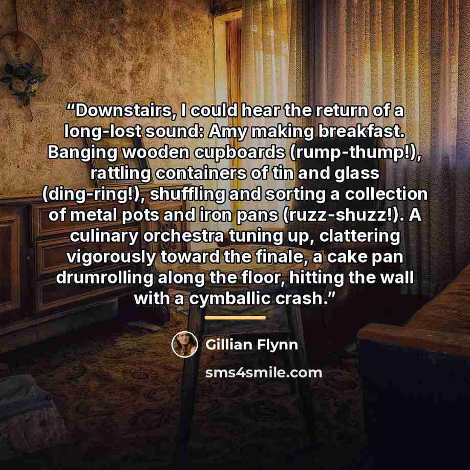“Downstairs, I could hear the return of a long-lost sound: Amy making breakfast. Banging wooden cupboards (rump-thump!), rattling containers of tin and glass (ding-ring!), shuffling and sorting a collection of metal pots and iron pans (ruzz-shuzz!). A culinary orchestra tuning up, clattering…” quote by Gillian Flynn