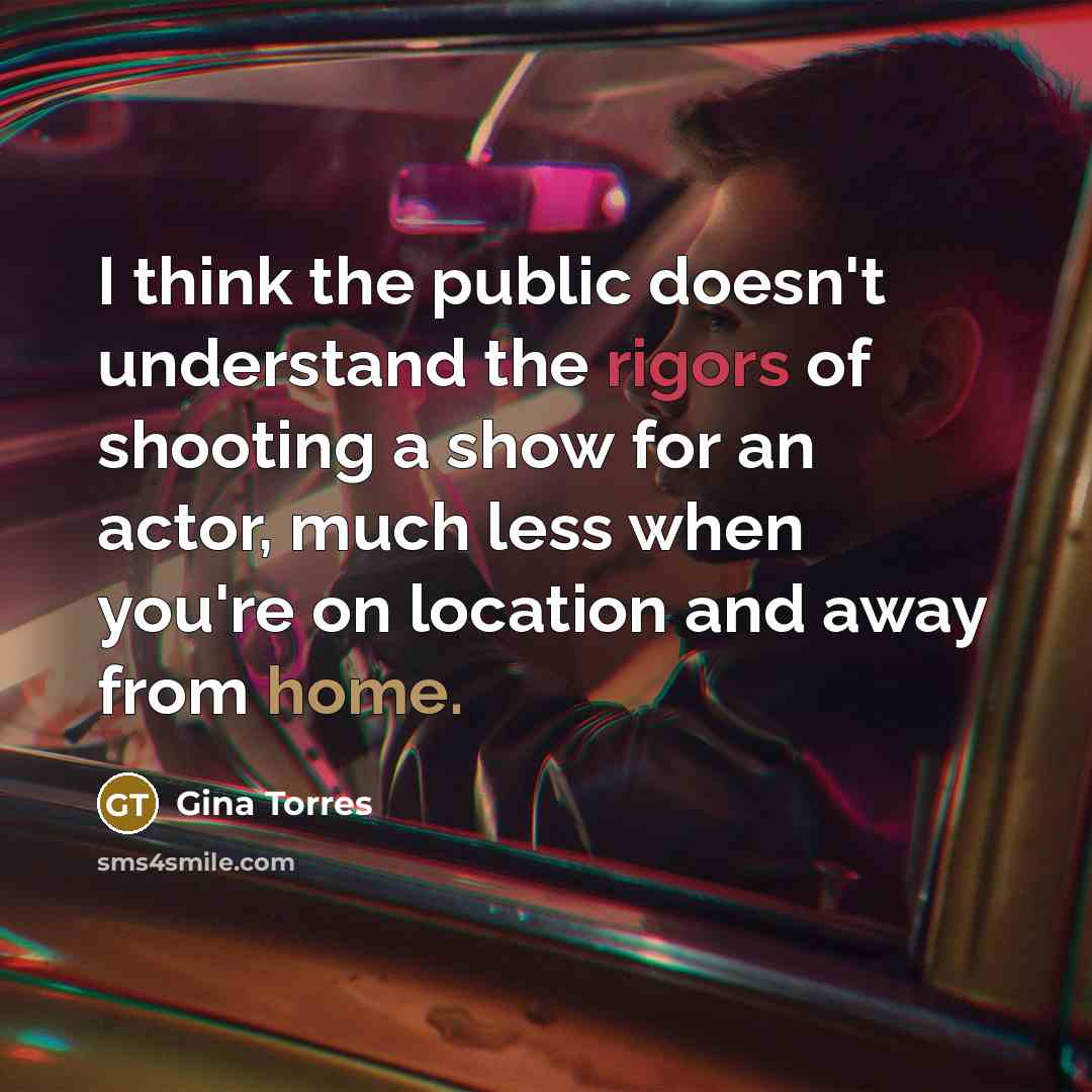 “I think the public doesn't understand the rigors of shooting a show for an actor, much less when you're on location and away from home.” quote by Gina Torres