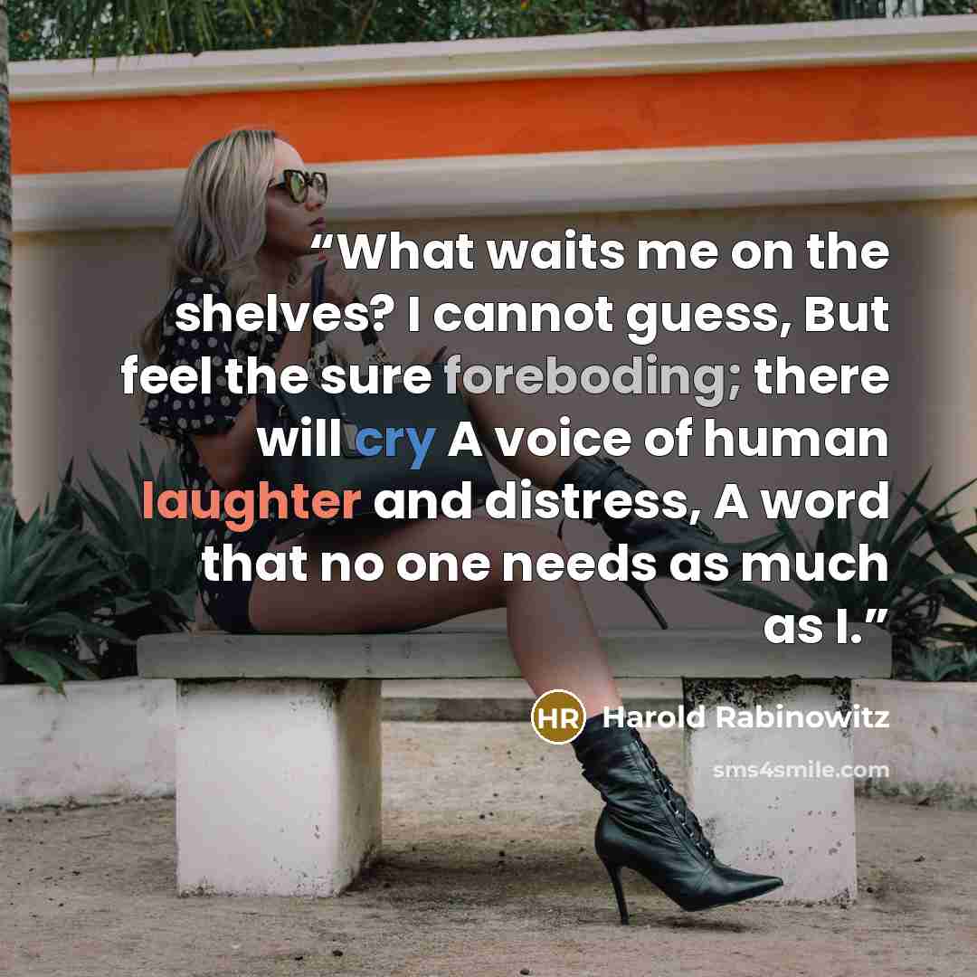 “What waits me on the shelves? I cannot guess, But feel the sure foreboding; there will cry A voice of human laughter and distress, A word that no one needs as much as I.” quote by Harold Rabinowitz