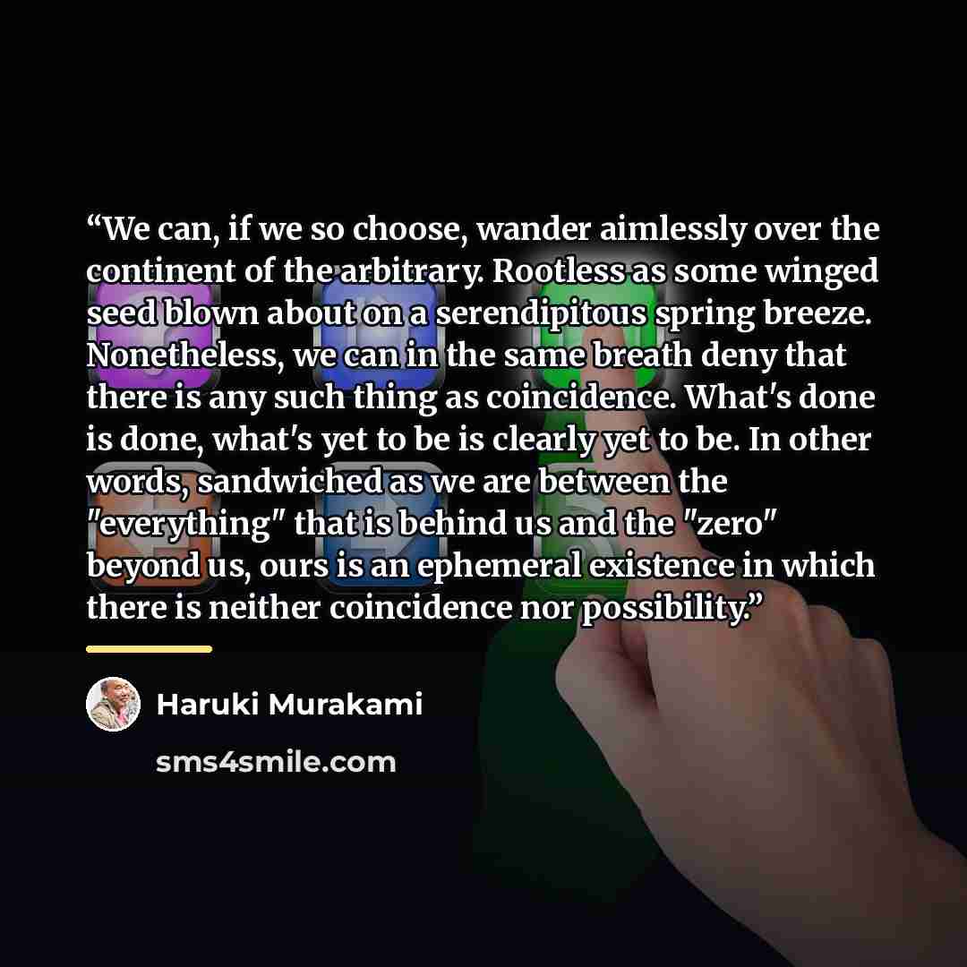 “We can, if we so choose, wander aimlessly over the continent of the arbitrary. Rootless as some winged seed blown about on a serendipitous spring breeze. Nonetheless, we can in the same breath deny that there is any such thing as coincidence. What's done is done, what's yet to be is clearly yet to…” quote by Haruki Murakami