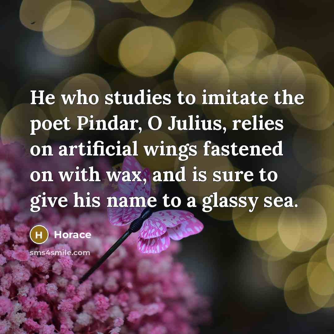 “He who studies to imitate the poet Pindar, O Julius, relies on artificial wings fastened on with wax, and is sure to give his name to a glassy sea.” quote by Horace