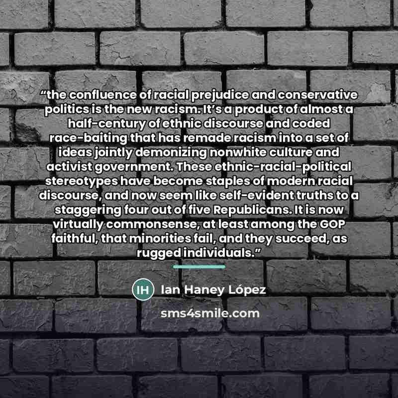 “the confluence of racial prejudice and conservative politics is the new racism. It’s a product of almost a half-century of ethnic discourse and coded race-baiting that has remade racism into a set of ideas jointly demonizing nonwhite culture and activist government. These ethnic-racial-political…” quote by Ian Haney López