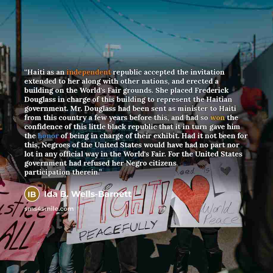 “Haiti as an independent republic accepted the invitation extended to her along with other nations, and erected a building on the World's Fair grounds. She placed Frederick Douglass in charge of this building to represent the Haitian government. Mr. Douglass had been sent as minister to Haiti from…” quote by Ida B. Wells-Barnett