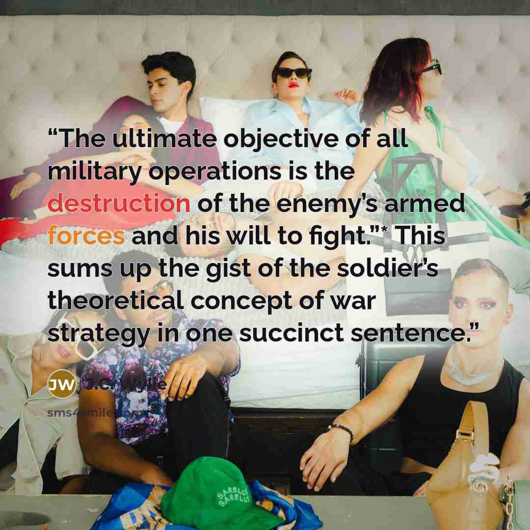 “The ultimate objective of all military operations is the destruction of the enemy’s armed forces and his will to fight.”* This sums up the gist of the soldier’s theoretical concept of war strategy in one succinct sentence.” quote by J.C. Wylie
