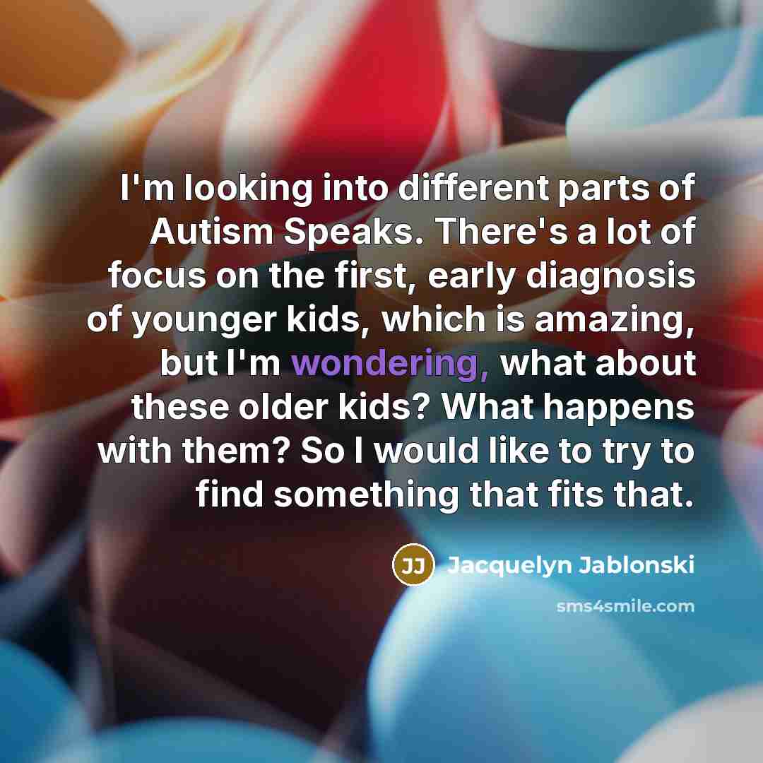 “I'm looking into different parts of Autism Speaks. There's a lot of focus on the first, early diagnosis of younger kids, which is amazing, but I'm wondering, what about these older kids? What happens with them? So I would like to try to find something that fits that.” quote by Jacquelyn Jablonski