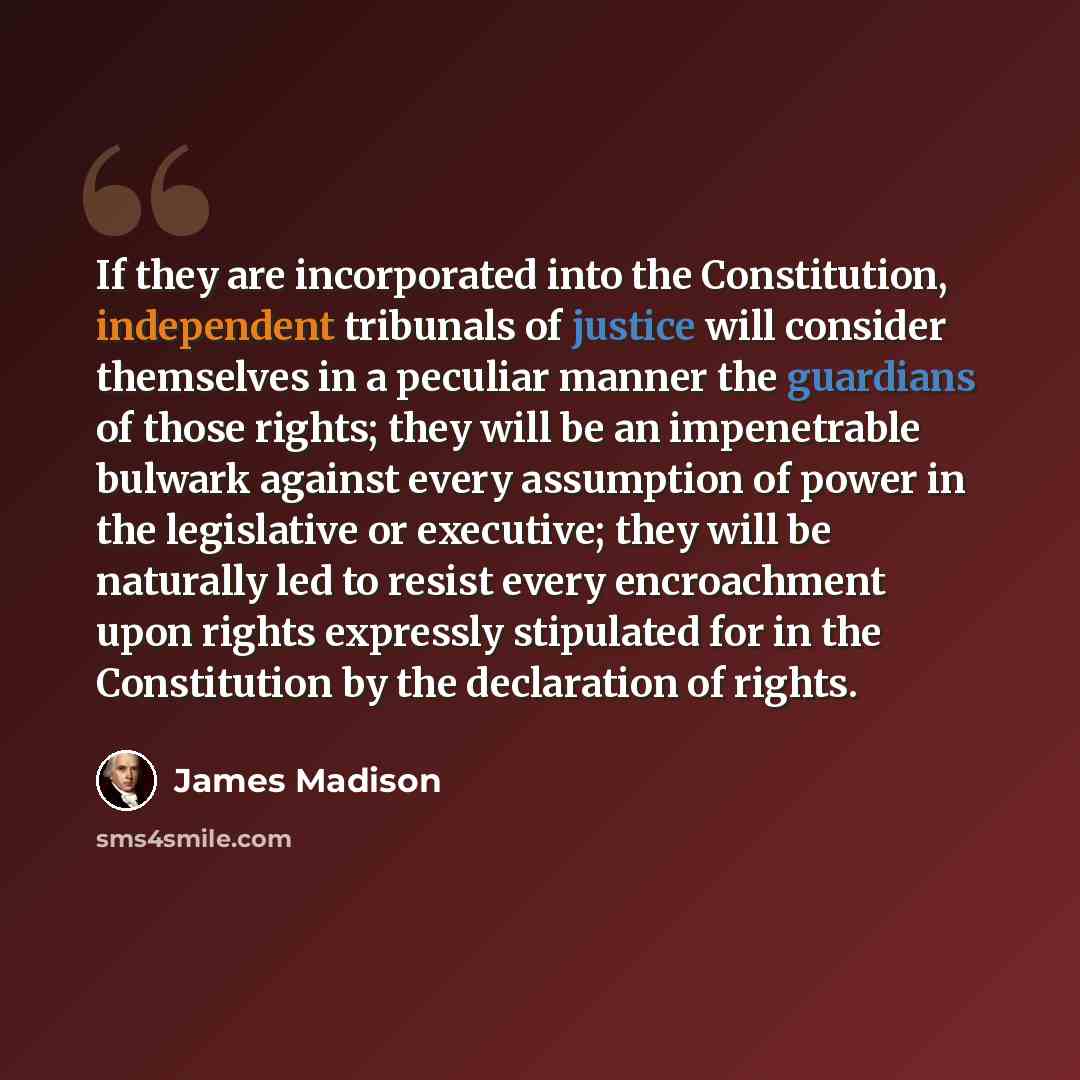 “If they are incorporated into the Constitution, independent tribunals of justice will consider themselves in a peculiar manner the guardians of those rights; they will be an impenetrable bulwark against every assumption of power in the legislative or executive; they will be naturally led to resist…” quote by James Madison