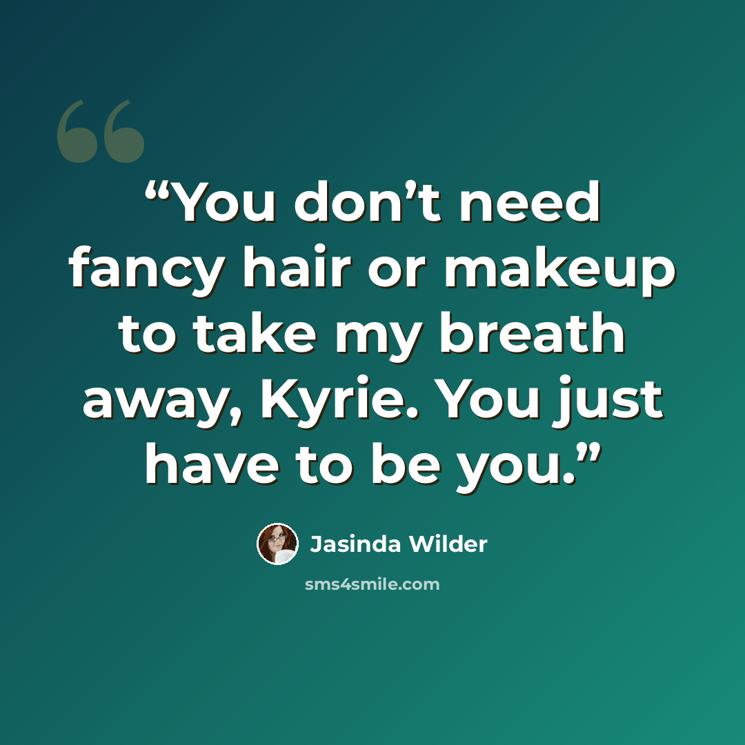 “You don’t need fancy hair or makeup to take my breath away, Kyrie. You just have to be you.” quote by Jasinda Wilder