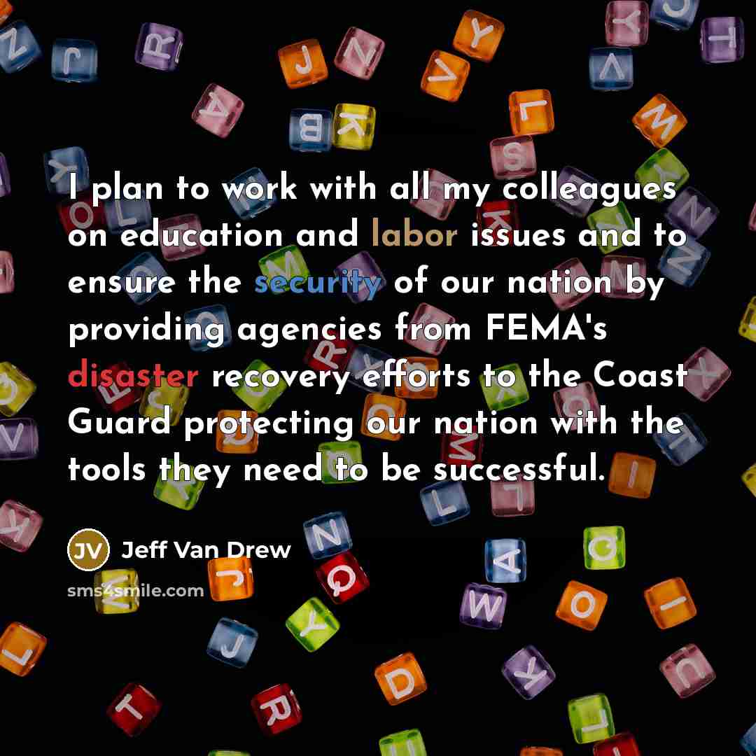 “I plan to work with all my colleagues on education and labor issues and to ensure the security of our nation by providing agencies from FEMA's disaster recovery efforts to the Coast Guard protecting our nation with the tools they need to be successful.” quote by Jeff Van Drew