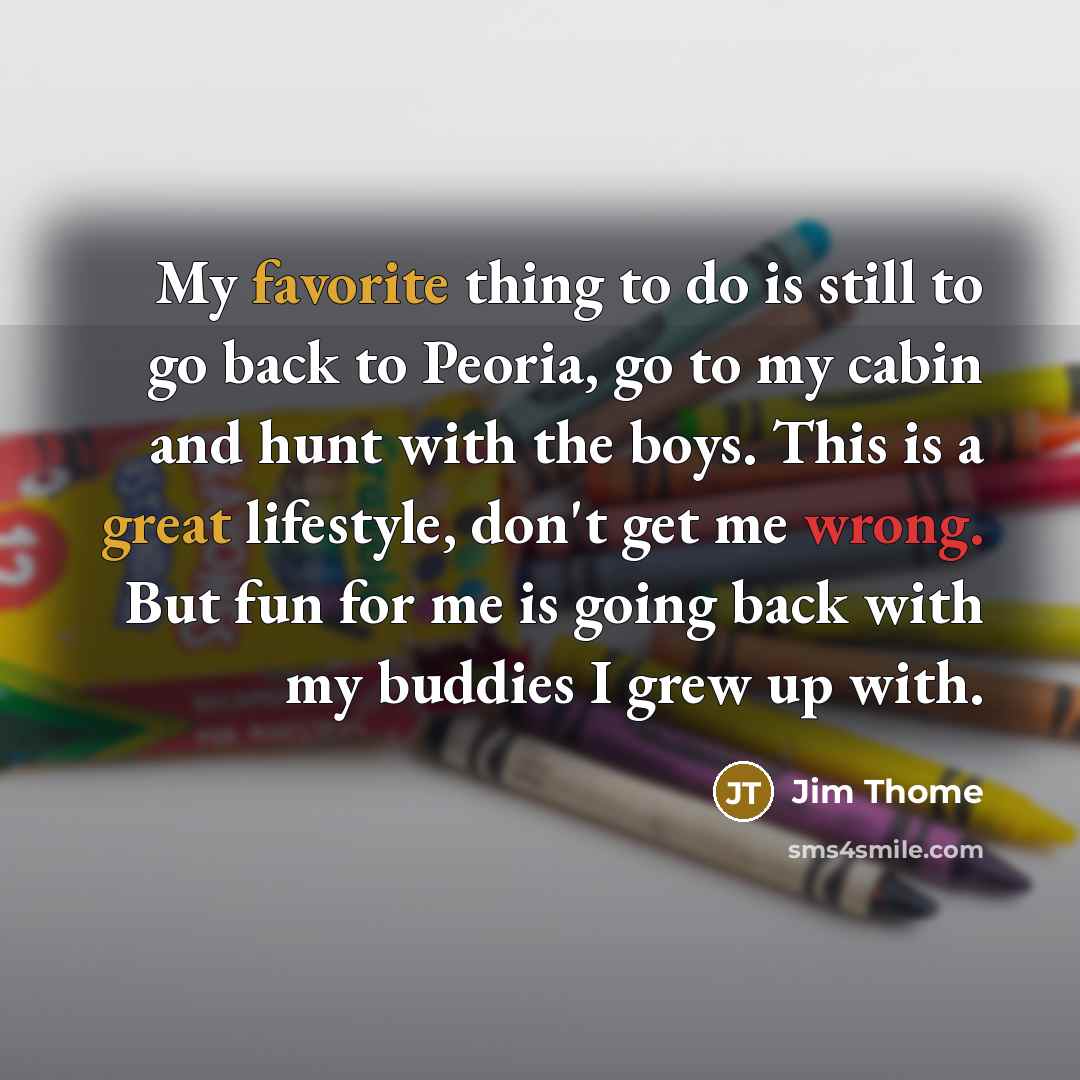 “My favorite thing to do is still to go back to Peoria, go to my cabin and hunt with the boys. This is a great lifestyle, don't get me wrong. But fun for me is going back with my buddies I grew up with.” quote by Jim Thome