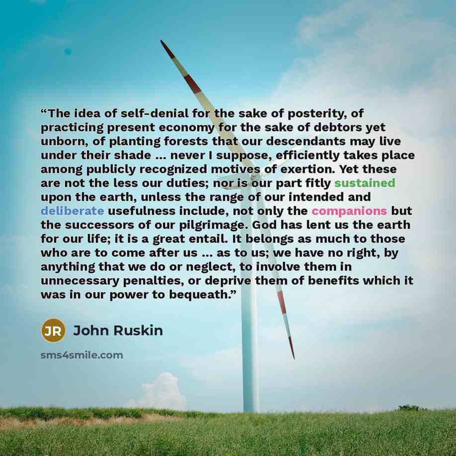 “The idea of self-denial for the sake of posterity, of practicing present economy for the sake of debtors yet unborn, of planting forests that our descendants may live under their shade … never I suppose, efficiently takes place among publicly recognized motives of exertion. Yet these are not the…” quote by John Ruskin