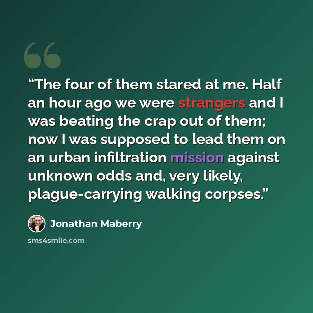 “The four of them stared at me. Half an hour ago we were strangers and I was beating the crap out of them; now I was supposed to lead them on an urban infiltration mission against unknown odds and, very likely, plague-carrying walking corpses.” quote by Jonathan Maberry
