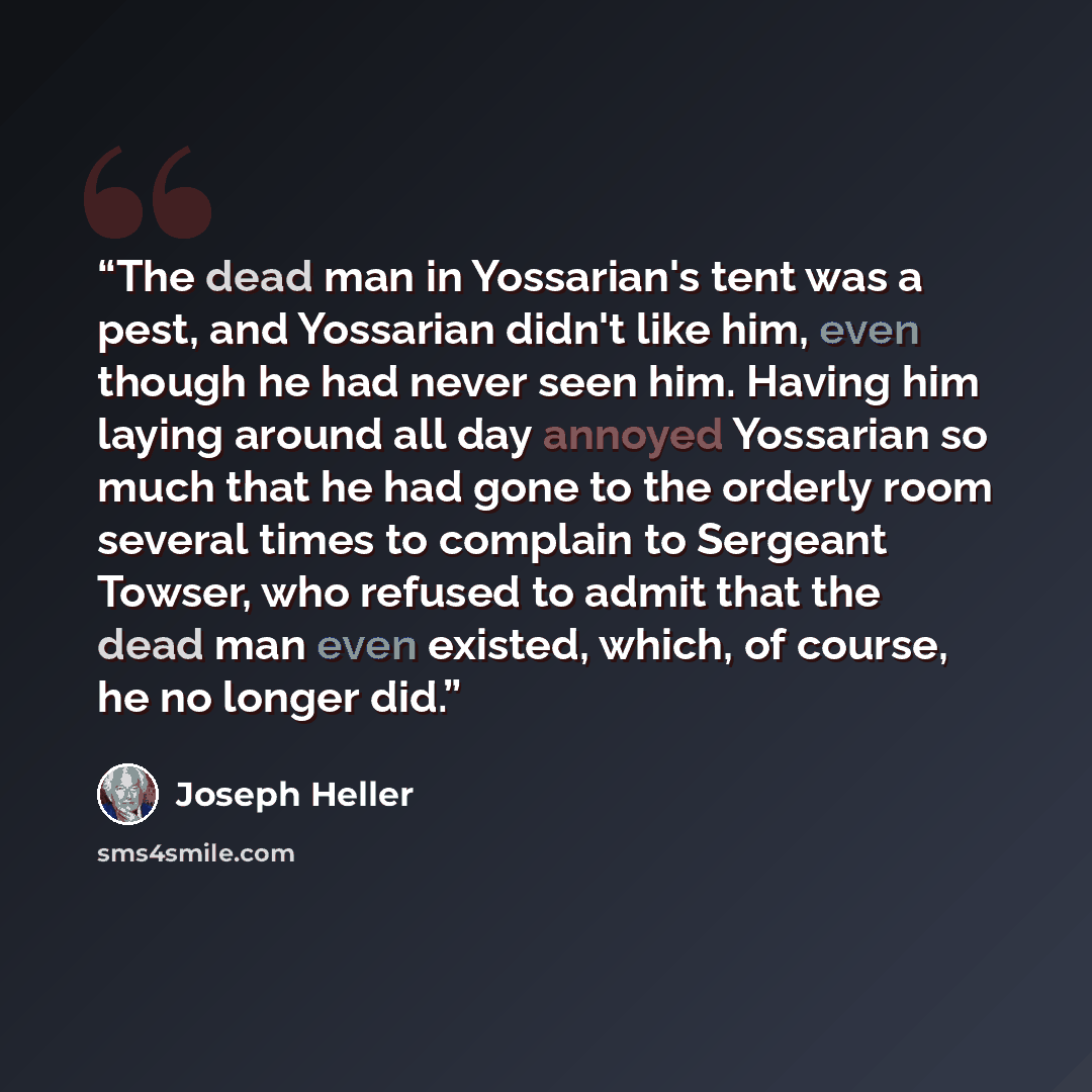 “The dead man in Yossarian's tent was a pest, and Yossarian didn't like him, even though he had never seen him. Having him laying around all day annoyed Yossarian so much that he had gone to the orderly room several times to complain to Sergeant Towser, who refused to admit that the dead man even…” quote by Joseph Heller