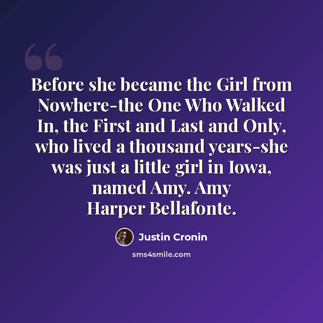 “Before she became the Girl from Nowhere-the One Who Walked In, the First and Last and Only, who lived a thousand years-she was just a little girl in Iowa, named Amy. Amy Harper Bellafonte.” quote by Justin Cronin