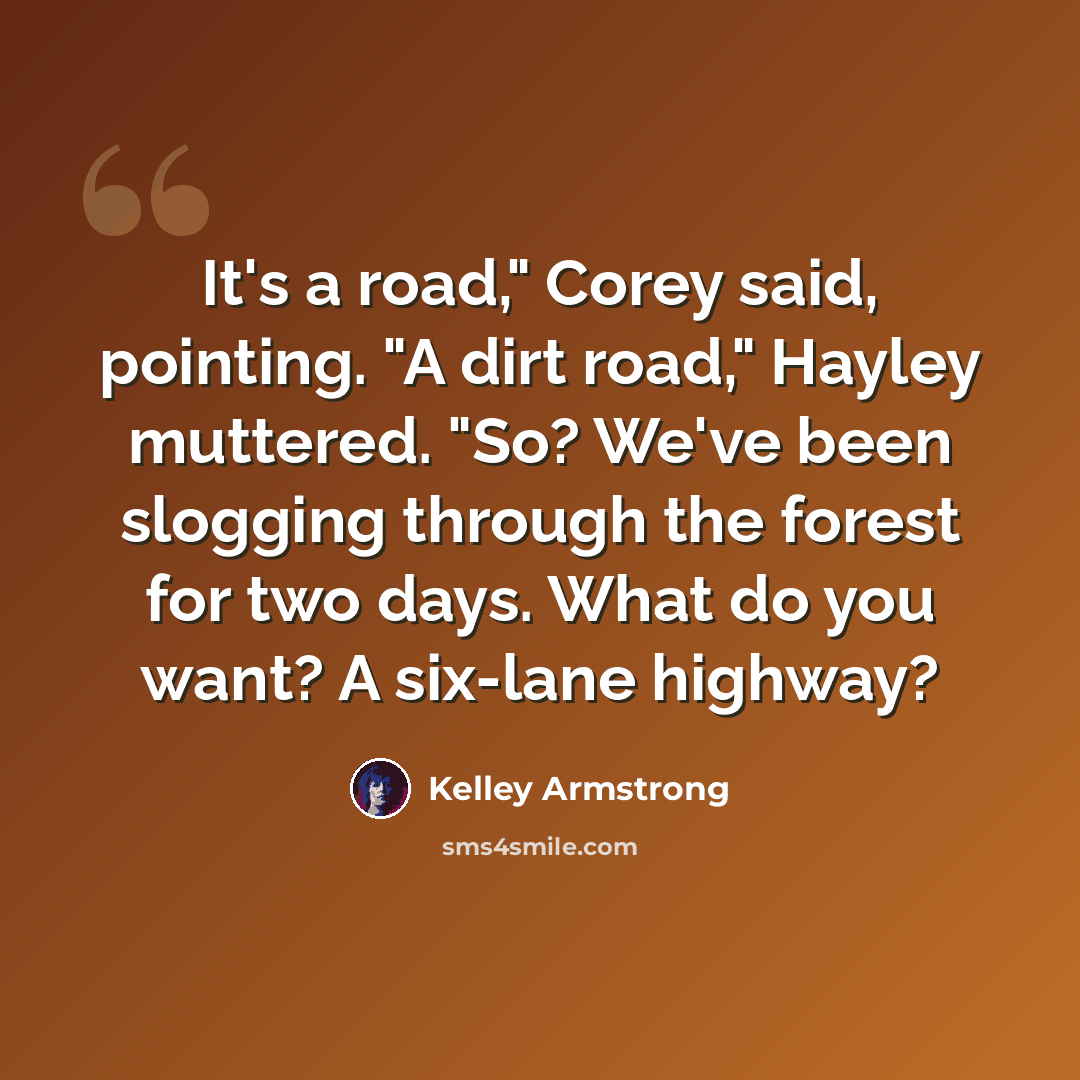 “It's a road," Corey said, pointing. "A dirt road," Hayley muttered. "So? We've been slogging through the forest for two days. What do you want? A six-lane highway?” quote by Kelley Armstrong
