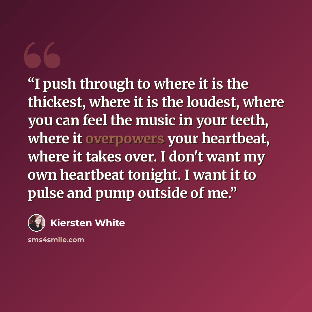 “I push through to where it is the thickest, where it is the loudest, where you can feel the music in your teeth, where it overpowers your heartbeat, where it takes over. I don't want my own heartbeat tonight. I want it to pulse and pump outside of me.” quote by Kiersten White