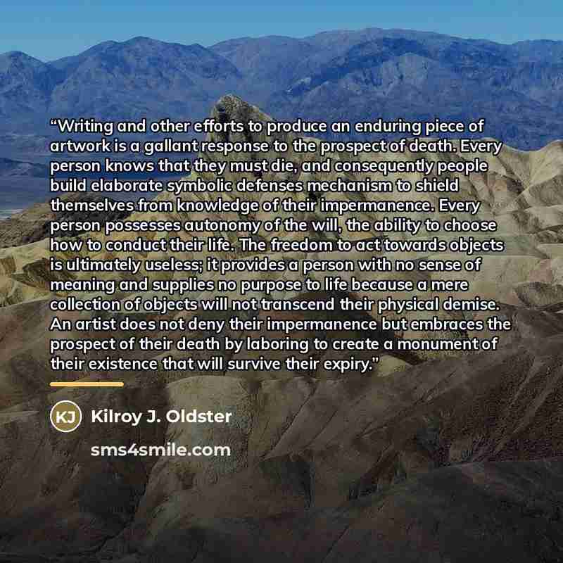 “Writing and other efforts to produce an enduring piece of artwork is a gallant response to the prospect of death. Every person knows that they must die, and consequently people build elaborate symbolic defenses mechanism to shield themselves from knowledge of their impermanence. Every person…” quote by Kilroy J. Oldster