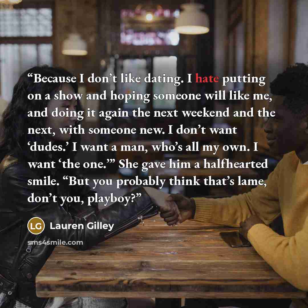 “Because I don’t like dating. I hate putting on a show and hoping someone will like me, and doing it again the next weekend and the next, with someone new. I don’t want ‘dudes.’ I want a man, who’s all my own. I want ‘the one.’” She gave him a halfhearted smile. “But you probably think that’s lame…” quote by Lauren Gilley