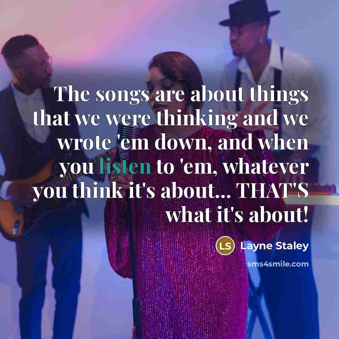 “The songs are about things that we were thinking and we wrote 'em down, and when you listen to 'em, whatever you think it's about... THAT'S what it's about!” quote by Layne Staley