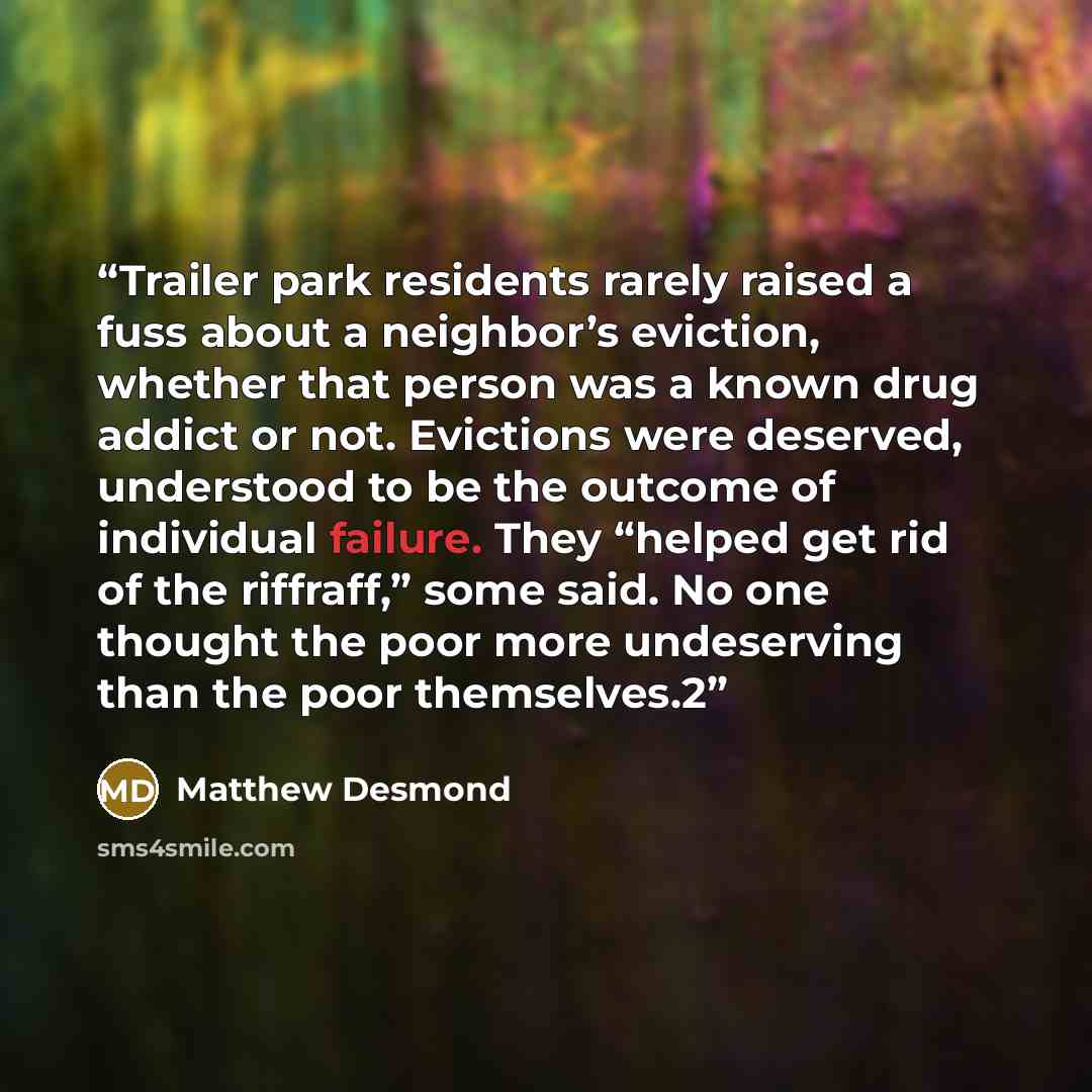 “Trailer park residents rarely raised a fuss about a neighbor’s eviction, whether that person was a known drug addict or not. Evictions were deserved, understood to be the outcome of individual failure. They “helped get rid of the riffraff,” some said. No one thought the poor more undeserving than…” quote by Matthew Desmond