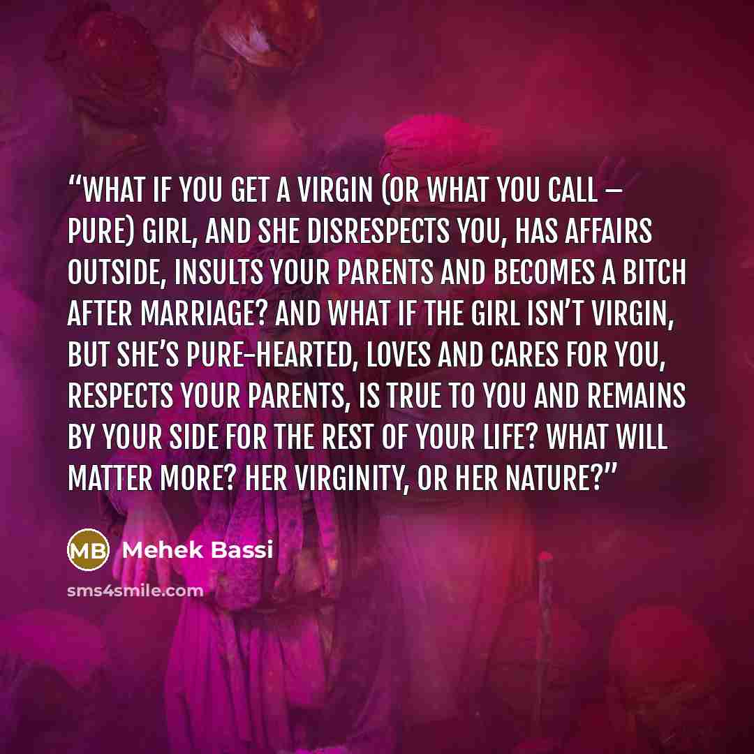 “What if you get a virgin (or what you call – pure) girl, and she disrespects you, has affairs outside, insults your parents and becomes a bitch after marriage? And what if the girl isn’t virgin, but she’s pure-hearted, loves and cares for you, respects your parents, is true to you and remains by…” quote by Mehek Bassi