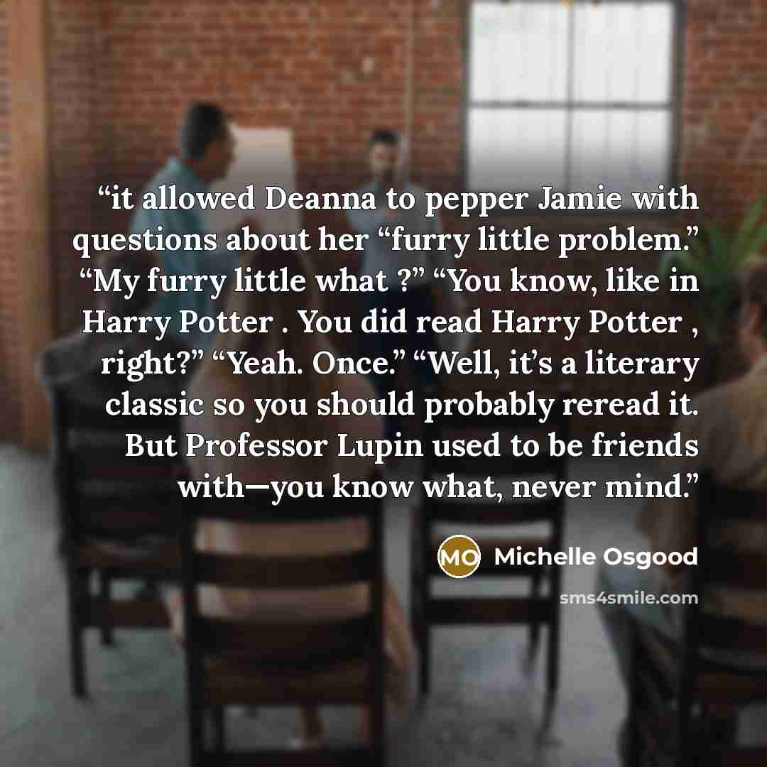 “it allowed Deanna to pepper Jamie with questions about her “furry little problem.” “My furry little what ?” “You know, like in Harry Potter . You did read Harry Potter , right?” “Yeah. Once.” “Well, it’s a literary classic so you should probably reread it. But Professor Lupin used to be friends…” quote by Michelle Osgood