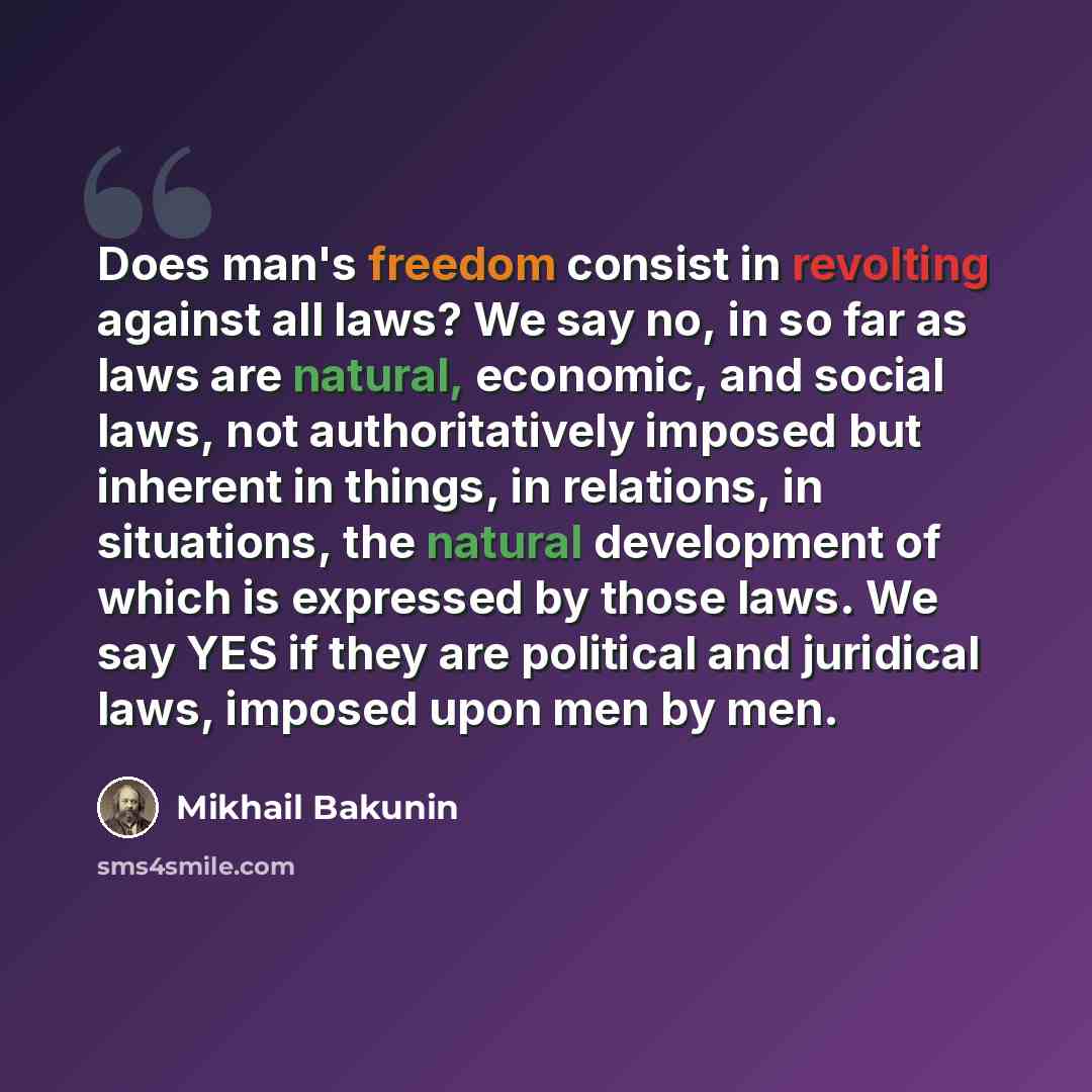 “Does man's freedom consist in revolting against all laws? We say no, in so far as laws are natural, economic, and social laws, not authoritatively imposed but inherent in things, in relations, in situations, the natural development of which is expressed by those laws. We say YES if they are…” quote by Mikhail Bakunin