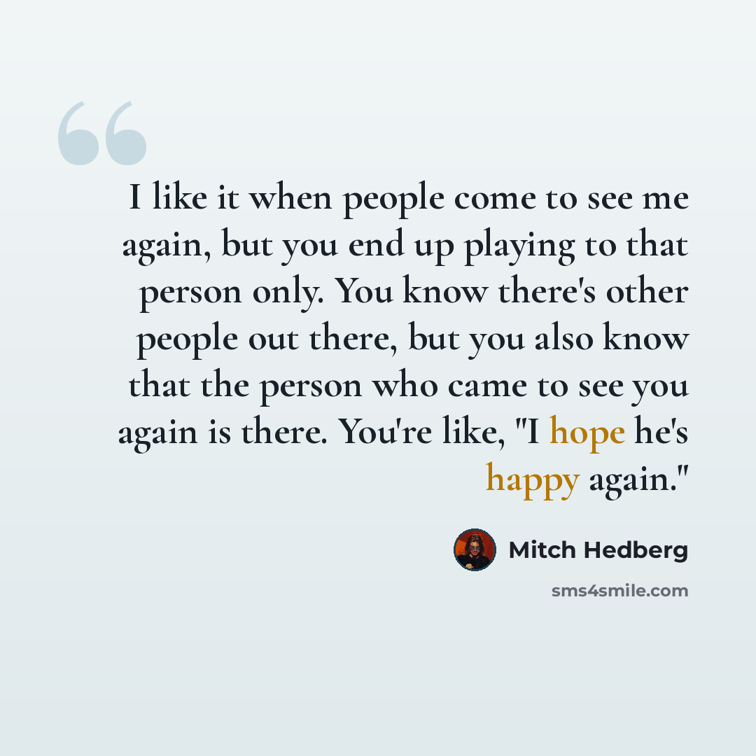 “I like it when people come to see me again, but you end up playing to that person only. You know there's other people out there, but you also know that the person who came to see you again is there. You're like, "I hope he's happy again."” quote by Mitch Hedberg