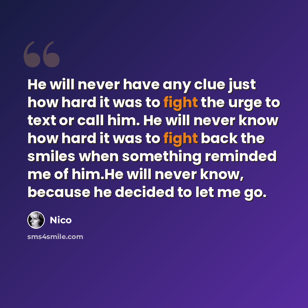 “He will never have any clue just how hard it was to fight the urge to text or call him. He will never know how hard it was to fight back the smiles when something reminded me of him.He will never know, because he decided to let me go.” quote by Nico