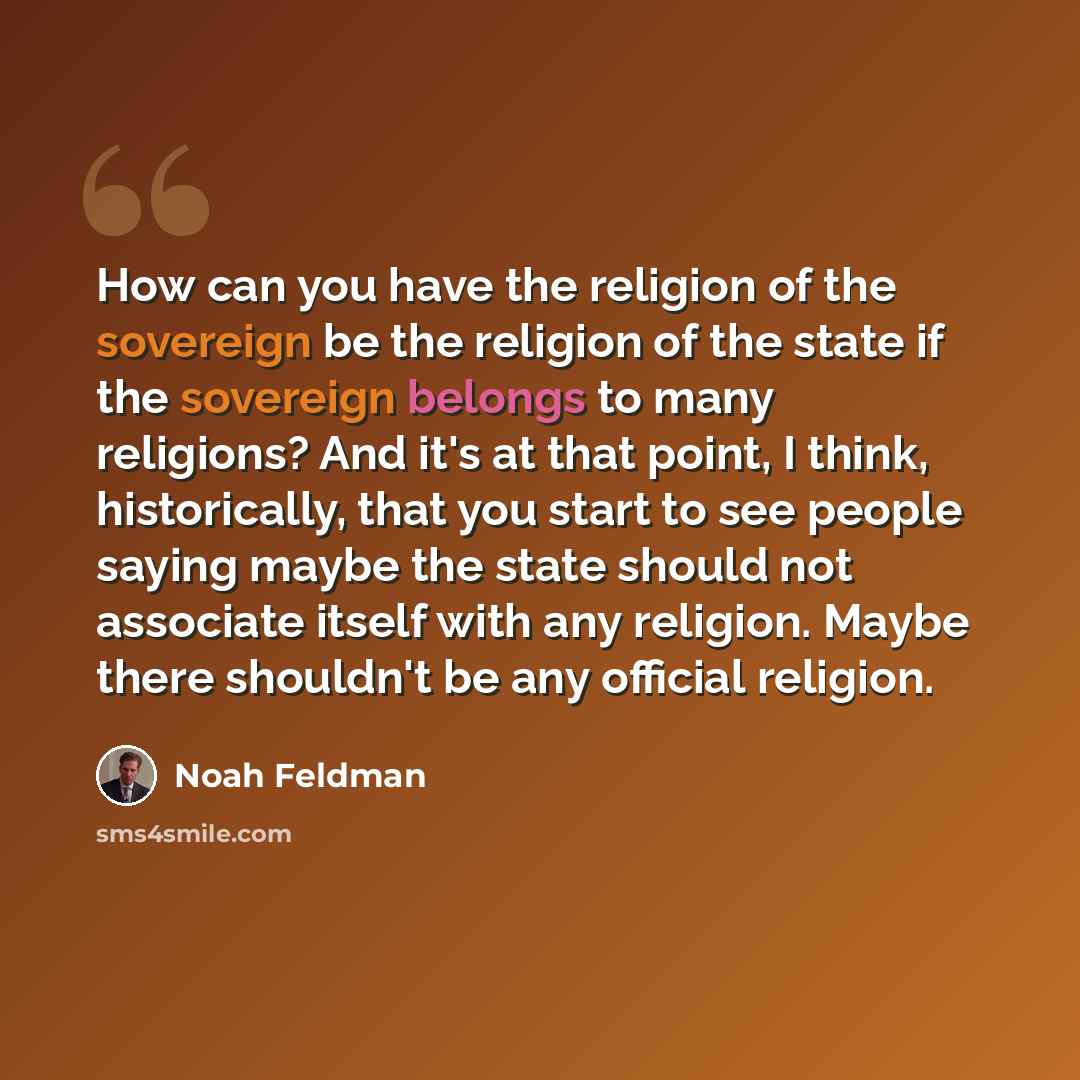 “How can you have the religion of the sovereign be the religion of the state if the sovereign belongs to many religions? And it's at that point, I think, historically, that you start to see people saying maybe the state should not associate itself with any religion. Maybe there shouldn't be any…” quote by Noah Feldman
