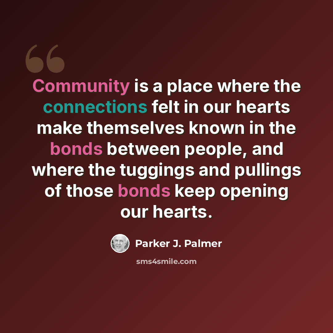 “Community is a place where the connections felt in our hearts make themselves known in the bonds between people, and where the tuggings and pullings of those bonds keep opening our hearts.” quote by Parker J. Palmer